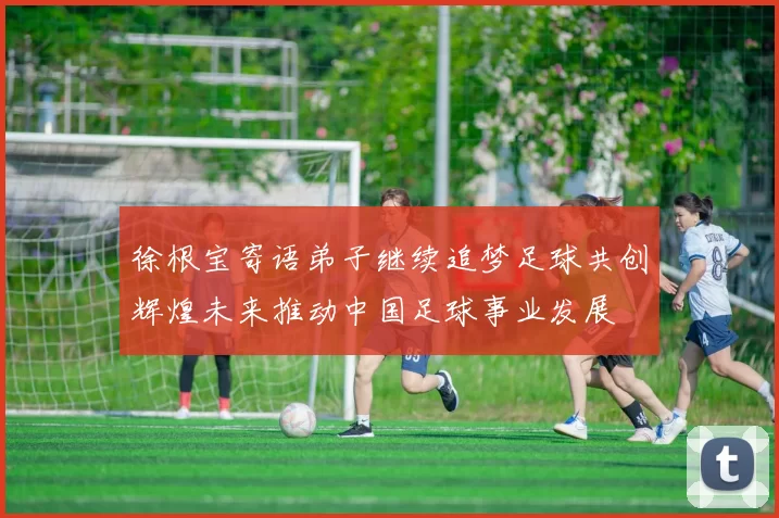 徐根宝寄语弟子继续追梦足球共创辉煌未来推动中国足球事业发展