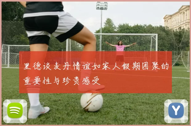 里德谈麦丹情谊如家人假期团聚的重要性与珍贵感受