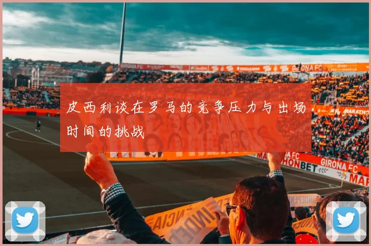 皮西利谈在罗马的竞争压力与出场时间的挑战