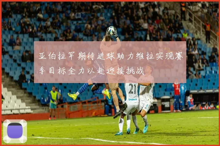 亚伯拉罕期待进球助力维拉实现赛季目标全力以赴迎接挑战