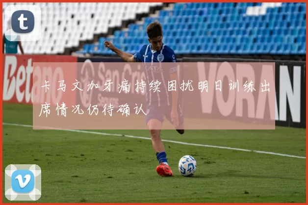 卡马文加牙痛持续困扰明日训练出席情况仍待确认