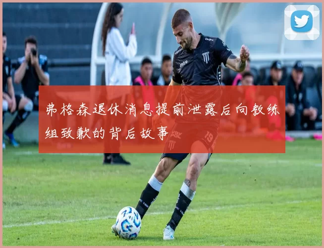 弗格森退休消息提前泄露后向教练组致歉的背后故事