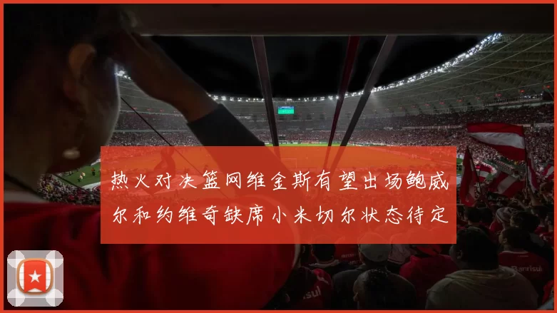 热火对决篮网维金斯有望出场鲍威尔和约维奇缺席小米切尔状态待定