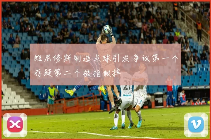 维尼修斯制造点球引发争议第一个存疑第二个被指假摔
