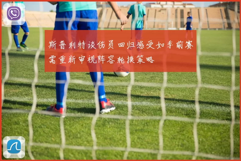 斯普利特谈伤员回归感受如季前赛需重新审视阵容轮换策略