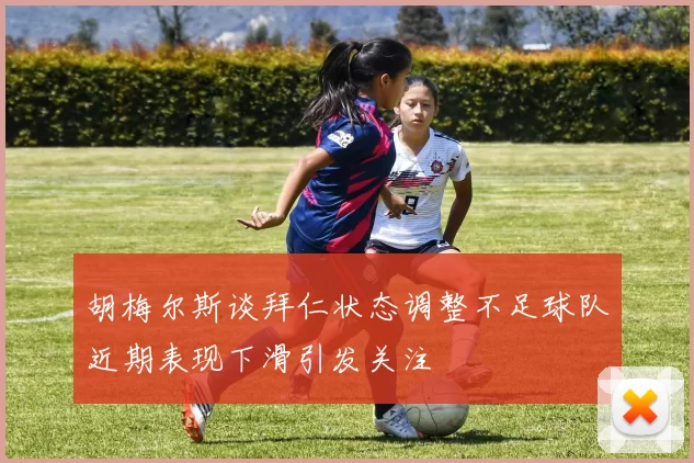 胡梅尔斯谈拜仁状态调整不足球队近期表现下滑引发关注