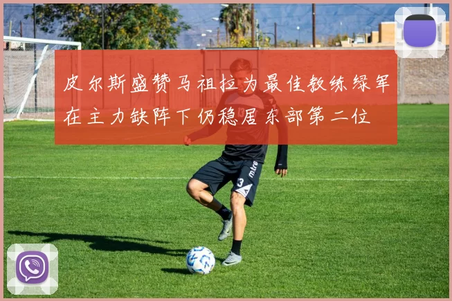 皮尔斯盛赞马祖拉为最佳教练绿军在主力缺阵下仍稳居东部第二位
