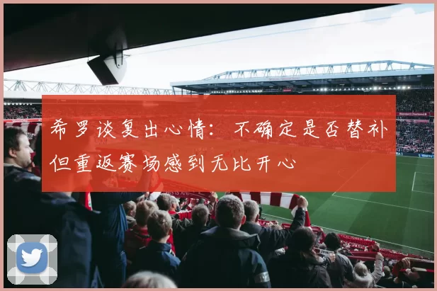 希罗谈复出心情：不确定是否替补但重返赛场感到无比开心