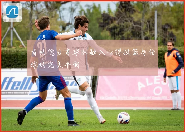 肯纳德分享球队融入心得投篮与传球的完美平衡