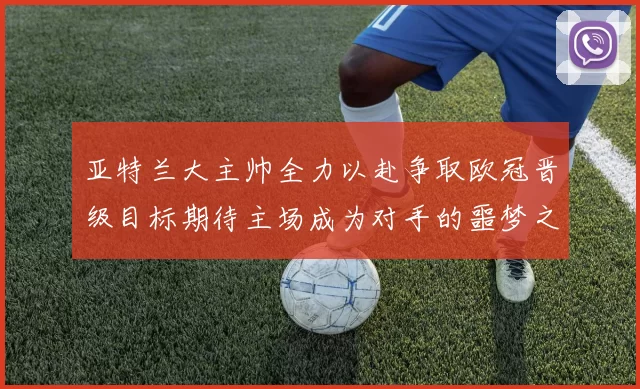 亚特兰大主帅全力以赴争取欧冠晋级目标期待主场成为对手的噩梦之地