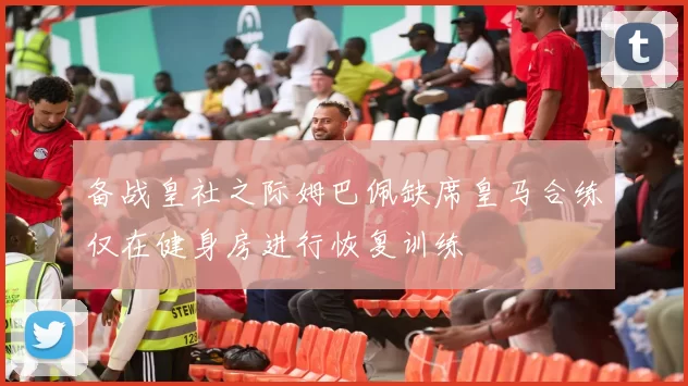 备战皇社之际姆巴佩缺席皇马合练仅在健身房进行恢复训练