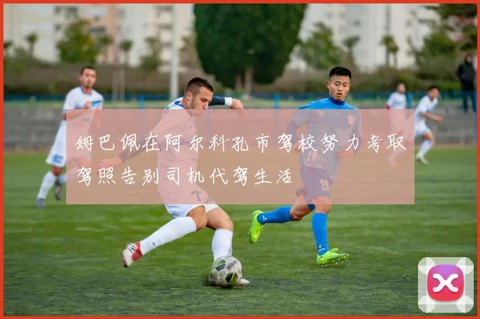 姆巴佩在阿尔科孔市驾校努力考取驾照告别司机代驾生活