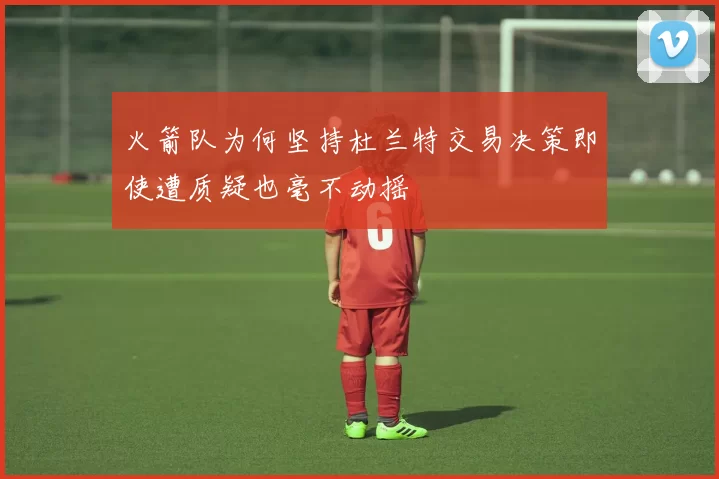 火箭队为何坚持杜兰特交易决策即使遭质疑也毫不动摇