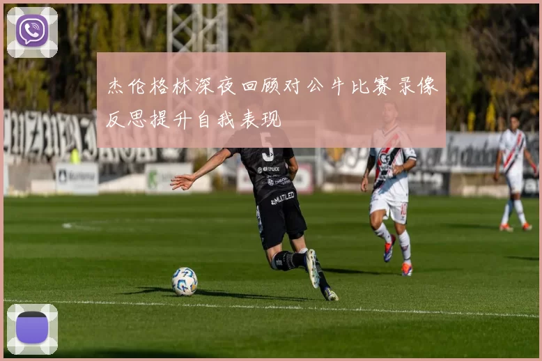 杰伦格林深夜回顾对公牛比赛录像反思提升自我表现