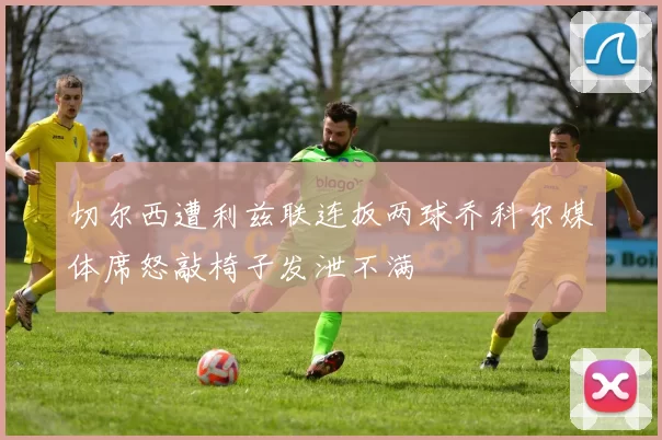 切尔西遭利兹联连扳两球乔科尔媒体席怒敲椅子发泄不满