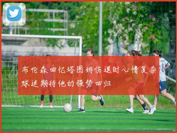 布伦森回忆塔图姆伤退时心情复杂球迷期待他的强势回归