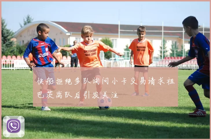 快船拒绝多队询问小卡交易请求祖巴茨离队后引发关注