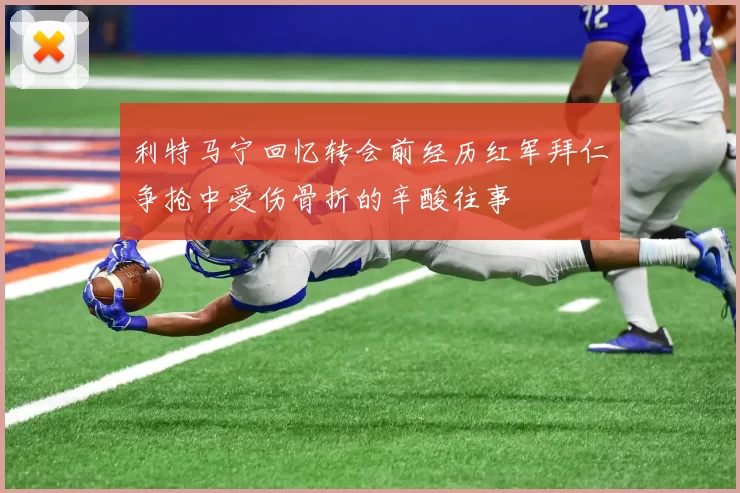 利特马宁回忆转会前经历红军拜仁争抢中受伤骨折的辛酸往事
