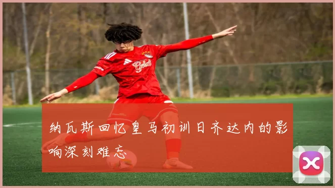 纳瓦斯回忆皇马初训日齐达内的影响深刻难忘