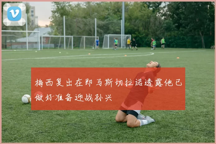 梅西复出在即马斯切拉诺透露他已做好准备迎战孙兴慜