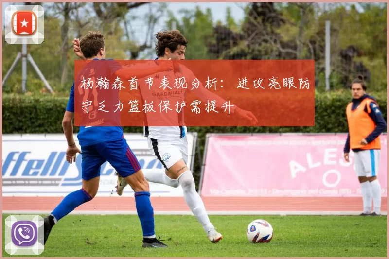 杨瀚森首节表现分析：进攻亮眼防守乏力篮板保护需提升