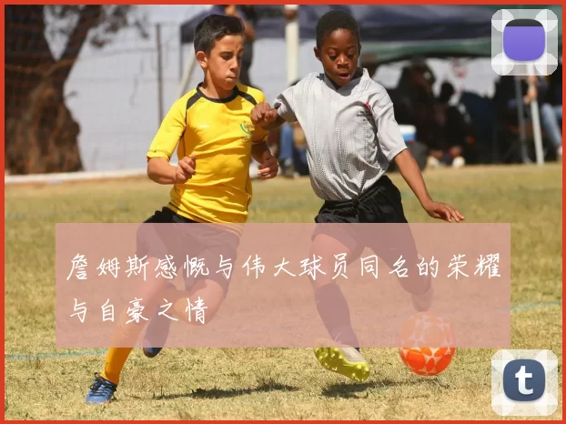 詹姆斯感慨与伟大球员同名的荣耀与自豪之情