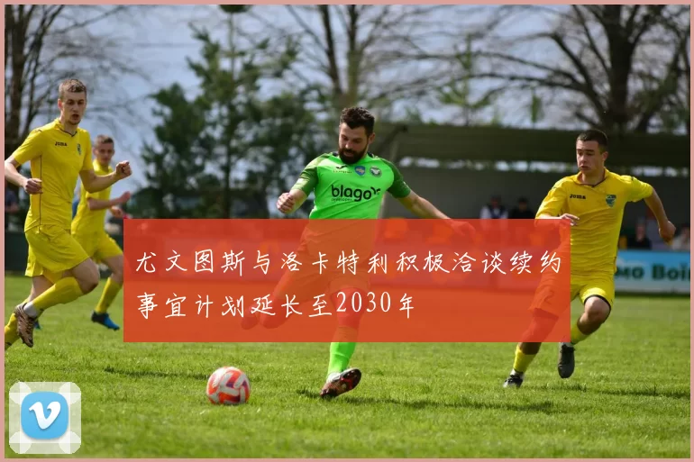 尤文图斯与洛卡特利积极洽谈续约事宜计划延长至2030年