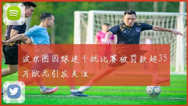 波尔图因球迷干扰比赛被罚款超35万欧元引发关注