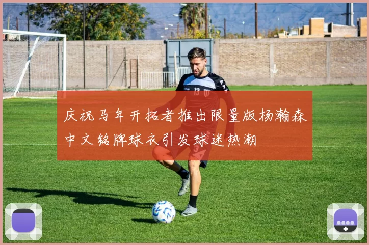 庆祝马年开拓者推出限量版杨瀚森中文铭牌球衣引发球迷热潮